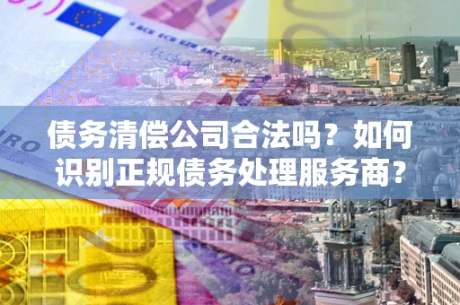 武汉债务清偿公司合法吗？如何识别正规债务处理服务商？