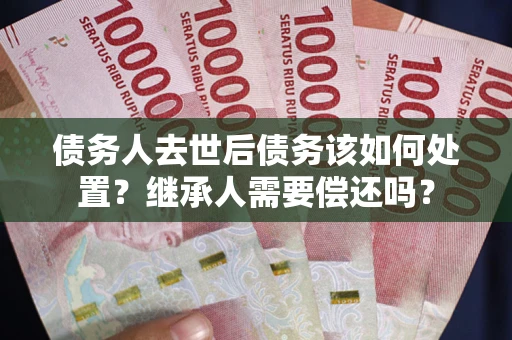 武汉债务人去世后债务该如何处置？继承人需要偿还吗？