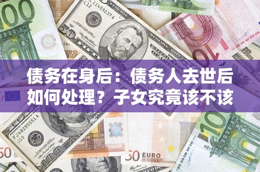 武汉债务在身后：债务人去世后如何处理？子女究竟该不该还钱？