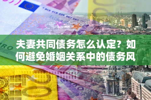 武汉夫妻共同债务怎么认定？如何避免婚姻关系中的债务风险？