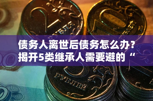 武汉债务人离世后债务怎么办？揭开5类继承人需要避的“坑”