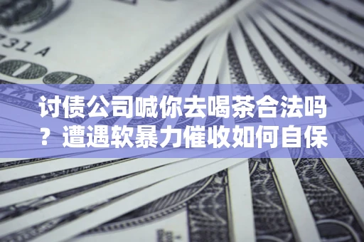 武汉讨债公司喊你去喝茶合法吗？遭遇软暴力催收如何自保？