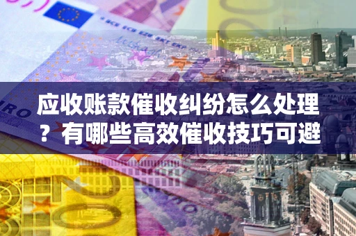 武汉应收账款催收纠纷怎么处理？有哪些高效催收技巧可避免坏账？